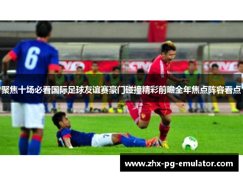 聚焦十场必看国际足球友谊赛豪门碰撞精彩前瞻全年焦点阵容看点 聚焦十场必看国际足球友谊赛豪门碰撞精彩前瞻全年焦点阵容看点