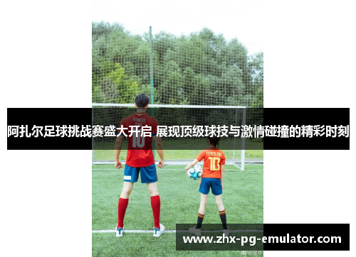 阿扎尔足球挑战赛盛大开启 展现顶级球技与激情碰撞的精彩时刻