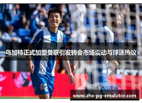 乌加特正式加盟曼联引发转会市场震动与球迷热议