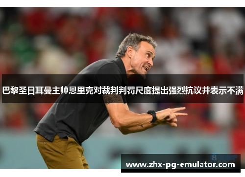 巴黎圣日耳曼主帅恩里克对裁判判罚尺度提出强烈抗议并表示不满