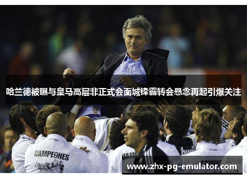 哈兰德被曝与皇马高层非正式会面城锋霸转会悬念再起引爆关注 哈兰德被曝与皇马高层非正式会面城锋霸转会悬念再起引爆关注